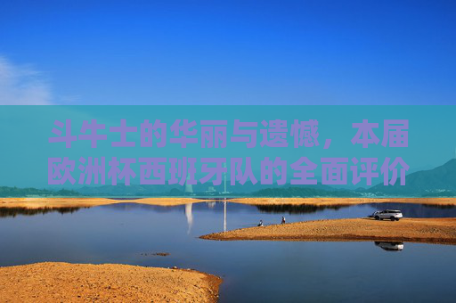 斗牛士的华丽与遗憾，本届欧洲杯西班牙队的全面评价，斗牛士的华丽与遗憾，本届欧洲杯西班牙队全面评价