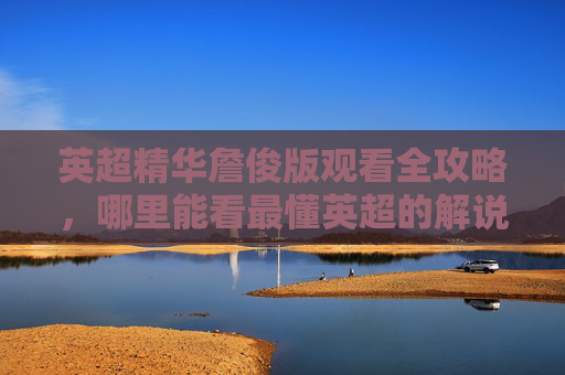 英超精华詹俊版观看全攻略，哪里能看最懂英超的解说？英超精华詹俊版观看全攻略，哪里看最懂英超的解说？