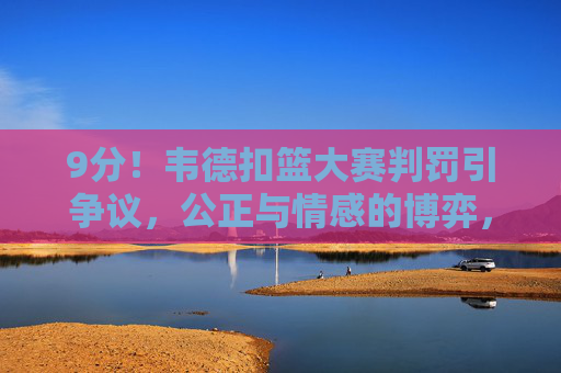 9分!韦德扣篮大赛判罚引争议,公正与情感的博弈,韦德扣篮大赛9分引争议,公正与情感如何博弈?