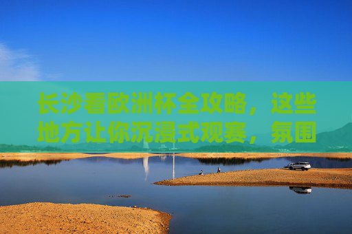 长沙看欧洲杯全攻略,这些地方让你沉浸式观赛,氛围拉满!
