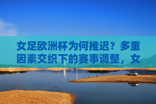 女足欧洲杯为何推迟？多重因素交织下的赛事调整，女足欧洲杯推迟，多重因素交织下的赛事调整