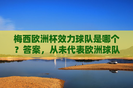 梅西欧洲杯效力球队是哪个?答案,从未代表欧洲球队参赛,梅西从未代表欧洲球队参加欧洲杯