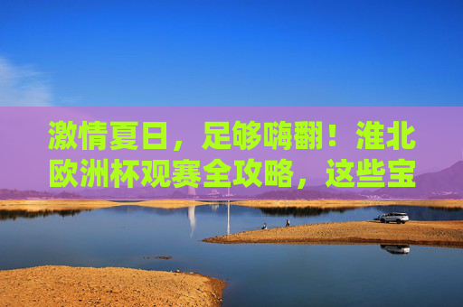 激情夏日，足够嗨翻！淮北欧洲杯观赛全攻略，这些宝藏地让你沉浸式体验！淮北欧洲杯观赛攻略，夏日沉浸式嗨翻，宝藏地全解锁！