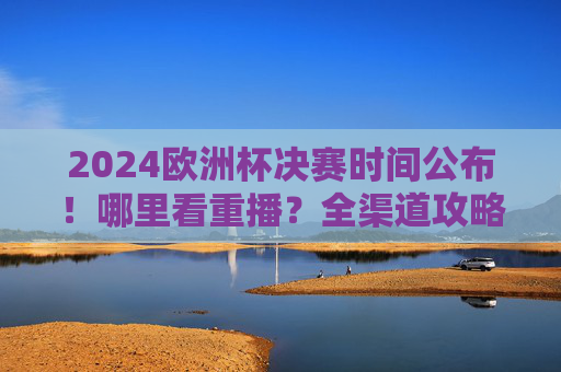 2024欧洲杯决赛时间公布!哪里看重播?全渠道攻略来了,2024欧洲杯决赛时间公布!全渠道攻略来了
