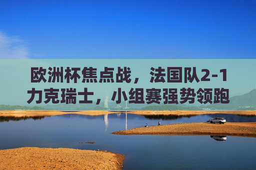 欧洲杯焦点战，法国队2-1力克瑞士，小组赛强势领跑，欧洲杯焦点战，法国2-1力克瑞士 小组赛强势领跑