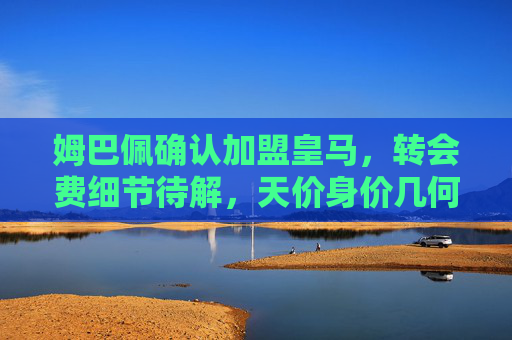 姆巴佩确认加盟皇马，转会费细节待解，天价身价几何？姆巴佩确认加盟皇马，天价转会费细节待解