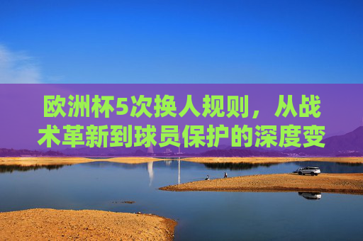 欧洲杯5次换人规则，从战术革新到球员保护的深度变革，欧洲杯5次换人规则，从战术革新到球员保护的深度变革