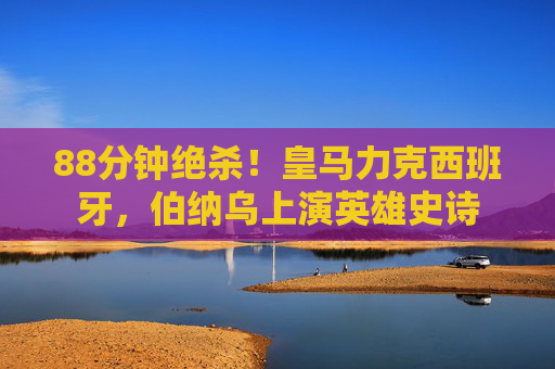 88分钟绝杀!皇马力克西班牙,伯纳乌上演英雄史诗