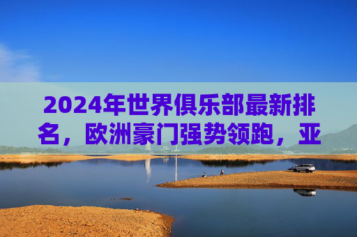 2024年世界俱乐部最新排名,欧洲豪门强势领跑,亚洲球队资本助推崛起,2024世界俱乐部最新排名,欧洲豪门领跑,亚洲资本助推球队崛起