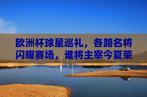 欧洲杯球星巡礼，各路名将闪耀赛场，谁将主宰今夏荣光？欧洲杯球星闪耀，谁主宰今夏荣光？