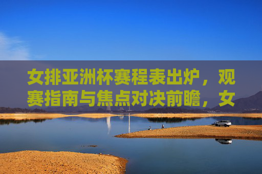 女排亚洲杯赛程表出炉，观赛指南与焦点对决前瞻，女排亚洲杯赛程出炉，观赛指南与焦点对决前瞻
