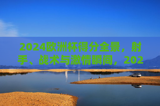 2024欧洲杯得分全景，射手、战术与激情瞬间，2024欧洲杯得分全景，射手、战术与激情瞬间
