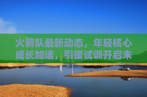 火箭队最新动态,年轻核心成长加速,引援试训开启未来布局,火箭队年轻核心成长加速,引援试训开启未来布局