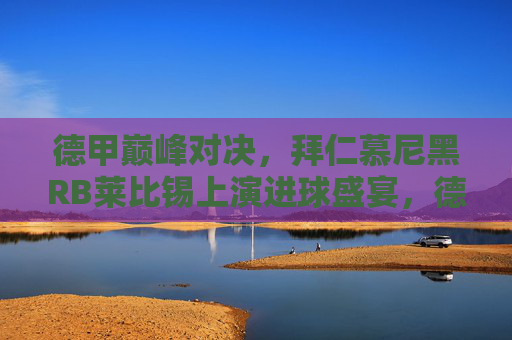 德甲巅峰对决，拜仁慕尼黑RB莱比锡上演进球盛宴，德甲巅峰对决，拜仁慕尼黑RB莱比锡上演进球盛宴