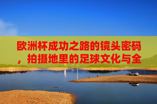 欧洲杯成功之路的镜头密码，拍摄地里的足球文化与全民共鸣，欧洲杯镜头密码，拍摄地足球文化与全民共鸣之路