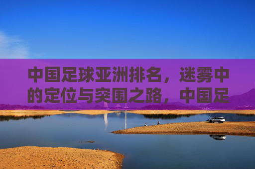 中国足球亚洲排名,迷雾中的定位与突围之路,中国足球亚洲排名,迷雾中的定位与突围之路