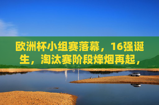 欧洲杯小组赛落幕，16强诞生，淘汰赛阶段烽烟再起，欧洲杯小组赛落幕，16强诞生，淘汰赛烽烟再起