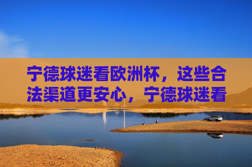 宁德球迷看欧洲杯,这些合法渠道更安心,宁德球迷看欧洲杯,合法渠道更安心