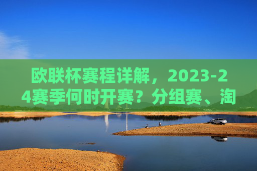 欧联杯赛程详解,2023-24赛季何时开赛?分组赛、淘汰赛时间安排一览,欧联杯2023-24赛季赛程,开赛时间、分组赛与淘汰赛安排一览