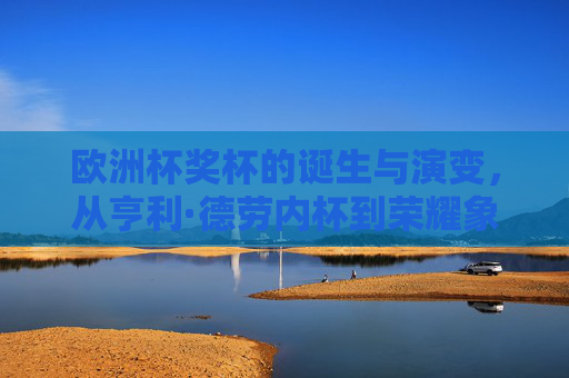 欧洲杯奖杯的诞生与演变，从亨利·德劳内杯到荣耀象征，欧洲杯奖杯的诞生与演变，从亨利·德劳内杯到荣耀象征