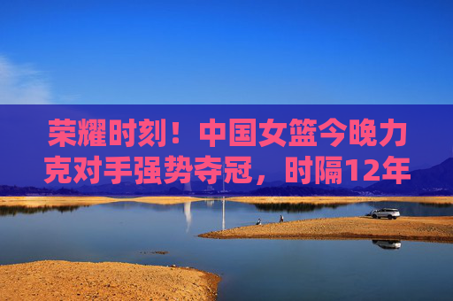 荣耀时刻!中国女篮今晚力克对手强势夺冠,时隔12年再登顶,荣耀12年!中国女篮强势夺冠再登顶