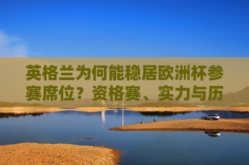 英格兰为何能稳居欧洲杯参赛席位?资格赛、实力与历史底蕴的交织,资格赛、实力与历史底蕴,英格兰稳居欧洲杯参赛席位的基石