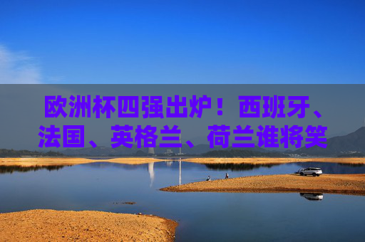 欧洲杯四强出炉！西班牙、法国、英格兰、荷兰谁将笑傲柏林？欧洲杯四强出炉，西班牙法国英格兰荷兰谁能笑傲柏林？