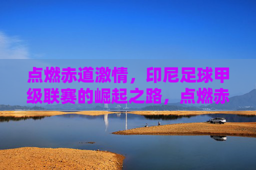 点燃赤道激情,印尼足球甲级联赛的崛起之路,点燃赤道激情,印尼足球甲级联赛崛起之路