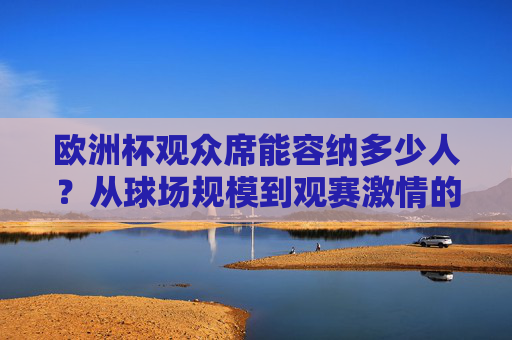 欧洲杯观众席能容纳多少人?从球场规模到观赛激情的数字密码,欧洲杯观众席容量,球场规模与观赛激情的数字密码