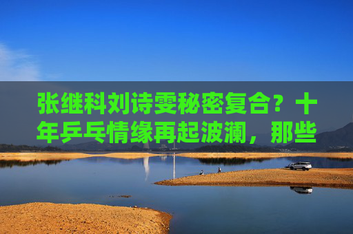 张继科刘诗雯秘密复合？十年乒乓情缘再起波澜，那些赛场外的未完待续，张继科刘诗雯十年乒乓情缘再起波澜，秘密复合待续