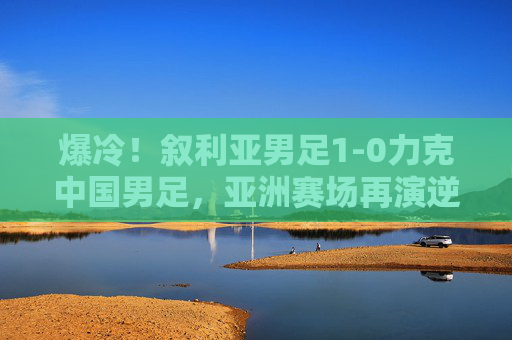 爆冷！叙利亚男足1-0力克中国男足，亚洲赛场再演逆袭时刻，爆冷！叙利亚1-0力克中国男足，亚洲赛场再演逆袭