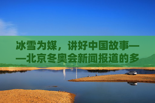 冰雪为媒,讲好中国故事——北京冬奥会新闻报道的多维视角与创新实践,冰雪为媒,北京冬奥会新闻报道的多维视角与创新实践讲好中国故事
