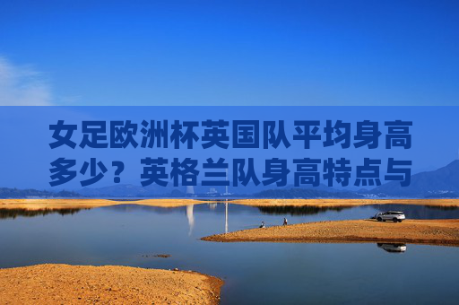 女足欧洲杯英国队平均身高多少?英格兰队身高特点与战术优势解析,女足欧洲杯英格兰队身高特点与战术优势解析