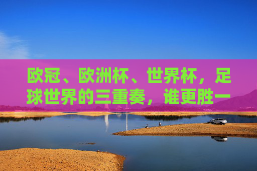 欧冠、欧洲杯、世界杯，足球世界的三重奏，谁更胜一筹？足球巅峰三重奏，欧冠、欧洲杯、世界杯谁称王？