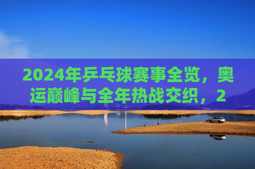 2024年乒乓球赛事全览,奥运巅峰与全年热战交织,2024乒乓球赛事,奥运巅峰与全年热战交织