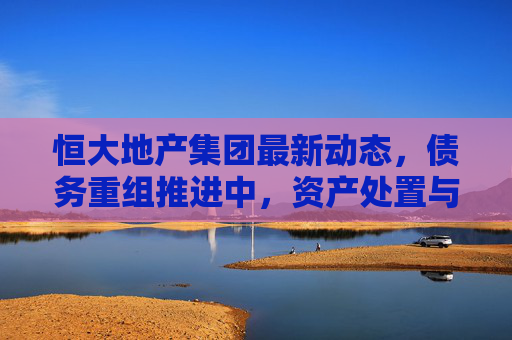 恒大地产集团最新动态，债务重组推进中，资产处置与保交楼成核心焦点，恒大地产集团债务重组推进中，资产处置与保交楼成核心焦点