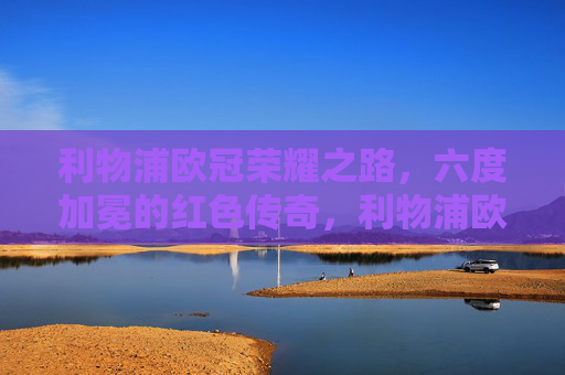 利物浦欧冠荣耀之路,六度加冕的红色传奇,利物浦欧冠六度加冕,红色传奇之路