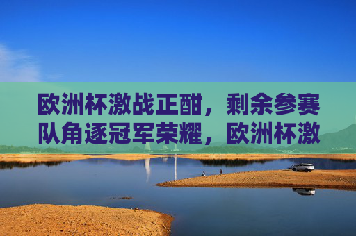 欧洲杯激战正酣,剩余参赛队角逐冠军荣耀,欧洲杯激战,剩余队争冠