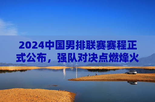 2024中国男排联赛赛程正式公布，强队对决点燃烽火，看点十足，2024中国男排联赛赛程出炉，强队对决点燃烽火，看点十足