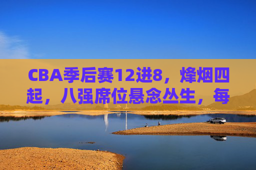 CBA季后赛12进8，烽烟四起，八强席位悬念丛生，每一场都是生死战，CBA季后赛12进8烽烟四起，八强席位生死战，悬念丛生