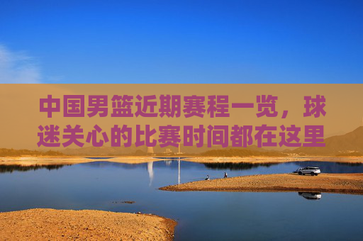 中国男篮近期赛程一览，球迷关心的比赛时间都在这里，中国男篮近期赛程一览，球迷关心的比赛时间都在这里