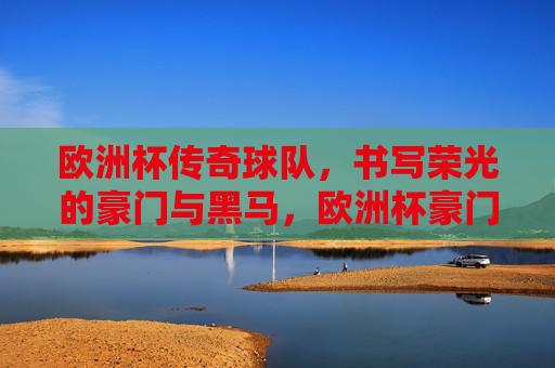 欧洲杯传奇球队，书写荣光的豪门与黑马，欧洲杯豪门黑马，共谱荣光传奇