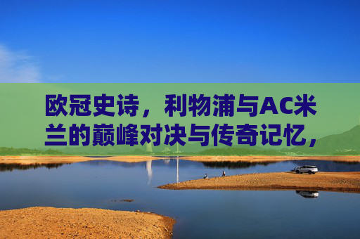 欧冠史诗，利物浦与AC米兰的巅峰对决与传奇记忆，欧冠史诗，利物浦与AC米兰巅峰对决的传奇记忆