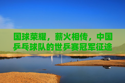 国球荣耀，薪火相传，中国乒乓球队的世乒赛冠军征途，国球荣耀薪火传，世乒冠军征途