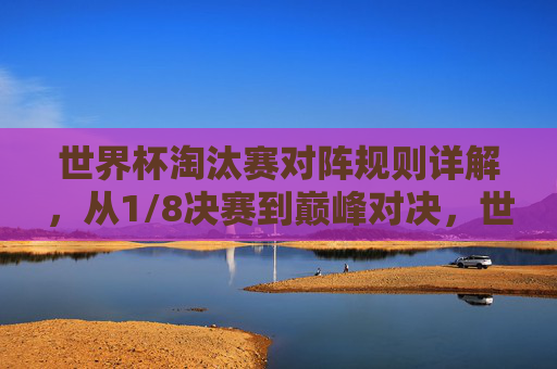 世界杯淘汰赛对阵规则详解，从1/8决赛到巅峰对决，世界杯淘汰赛对阵规则详解，从1/8决赛到巅峰对决