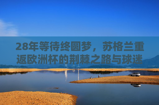28年等待终圆梦,苏格兰重返欧洲杯的荆棘之路与球迷坚守,28年等待终圆梦,苏格兰重返欧洲杯的荆棘之路与球迷坚守