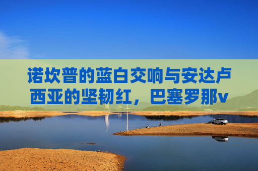 诺坎普的蓝白交响与安达卢西亚的坚韧红,巴塞罗那vs塞维利亚,一场关于荣耀与韧性的对话