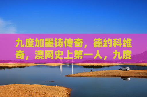 九度加墨铸传奇,德约科维奇,澳网史上第一人,九度澳网铸传奇,德约科维奇成澳网史上第一人