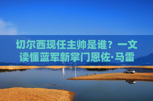 切尔西现任主帅是谁?一文读懂蓝军新掌门恩佐·马雷斯卡,切尔西现任主帅恩佐·马雷斯卡