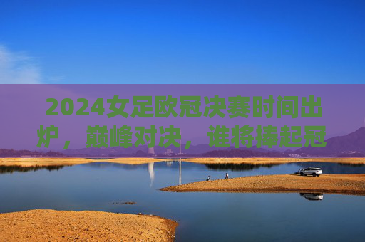 2024女足欧冠决赛时间出炉，巅峰对决，谁将捧起冠军奖杯？2024女足欧冠决赛时间出炉 巅峰对决谁将捧杯？